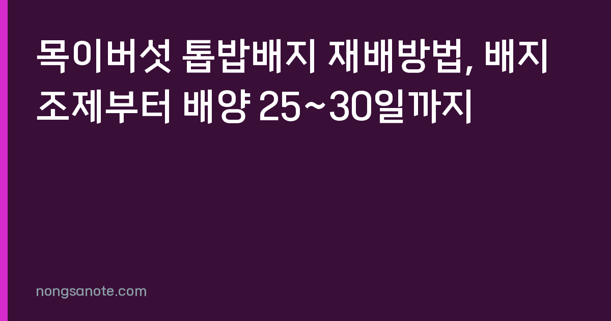 목이버섯 톱밥배지 재배방법, 배지조제부터 배양 25~30일까지